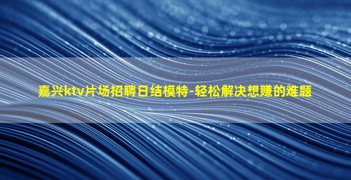 嘉兴ktv片场招聘日结模特-轻松解决想赚的难题